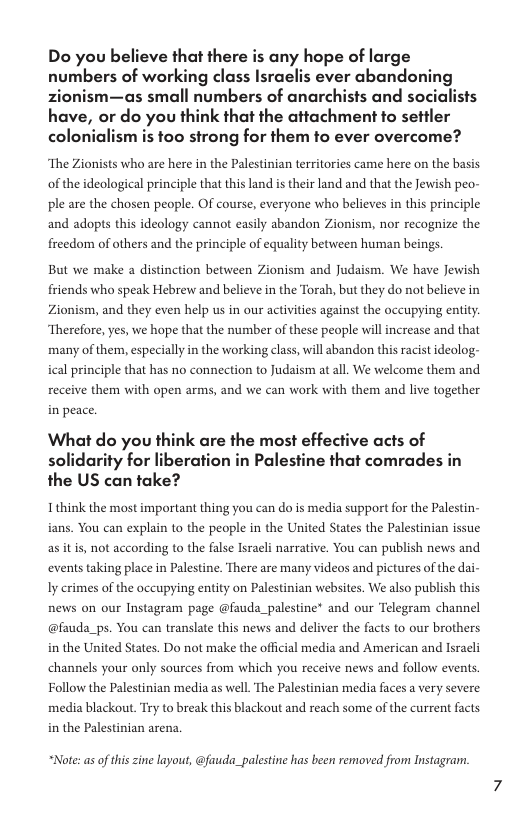 Do you believe that there is any hope of large numbers of working class Israelis ever abandoning zionism—as small numbers of anarchists and social have, or do you think that the attachment to settler colonialism is too strong for them to ever overcome? ‘The Zionists who are here in the Palestinian territories came here on the basis. of the ideological principle that this land is their land and that the Jewish peo- ple are the chosen people. OF course, everyone whao believes in this principle and adopts this ideology cannot easily abandon Zionism, nor recognize the freedom of others and the principle of equality between human beings. But we make a distinction between Zionism and Judaism. We have Jewish friends who speak Hebrew and believe in the Torah, but they do not believe in Zionism, and they even help us in our activities against the occupying entity. Therefore, yes, we hope that the number of these people willincrease and that many of them, especially in the working class, will abandon this racist ideolog- ical principle that has no connection to Judaism at al. We welcome them and receive them with open arms, and we can work with them and live together in peace. What do you think are the most effective acts of solidarity for liberation in Palestine that comrades in the US can take? Ithink the most important thing you can do is media support for the Palestin- ians. You can explain to the people in the United States the Palestinian issue as it i, not according to the false Israli narrative. You can publish news and events taking place in Palestine. There are many videos and pictures of the dai- Iy crimes of the occupying entity on Palestinian websites. We also publish this news on our Instagram page @fauda_palestine* and our Telegram channel @fauda_ps. You can translate this news and deliver the facts to our brothers in the United States. Do not make the official media and American and Isracli channels your only sources from which you receive news and follow events Follow the Palestinian media as well. The Palestinian media faces a very severe media blackout. Try to break this blackout and reach some of the current facts in the Palestinian arena, “Note: as of this zine layout, @fauda_palestine has been removed from Instagram.